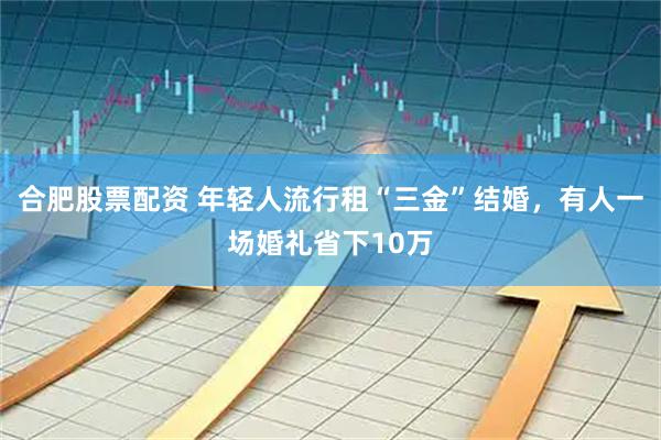 合肥股票配资 年轻人流行租“三金”结婚，有人一场婚礼省下10万