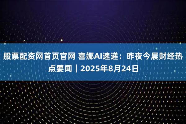 股票配资网首页官网 喜娜AI速递：昨夜今晨财经热点要闻｜2025年8月24日