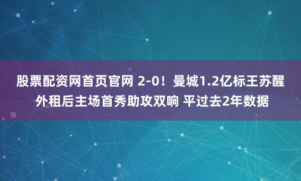 股票配资网首页官网 2-0！曼城1.2亿标王苏醒 外租后主场首秀助攻双响 平过去2年数据
