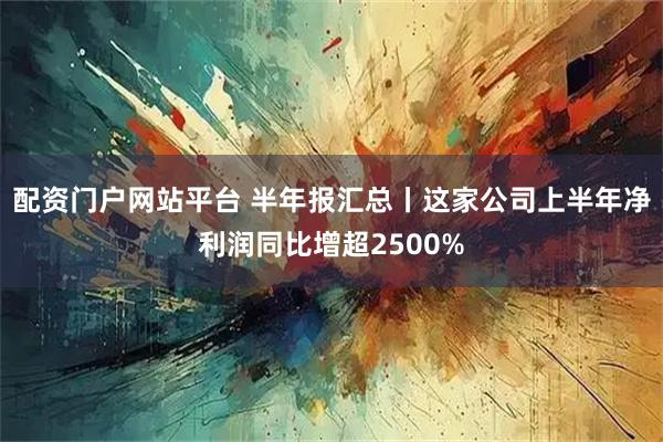 配资门户网站平台 半年报汇总丨这家公司上半年净利润同比增超2500%