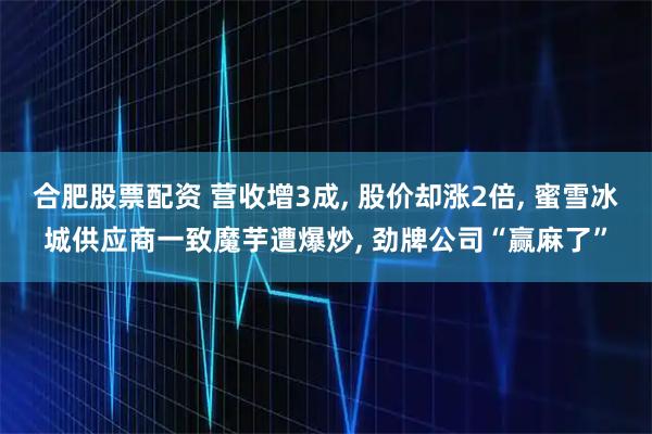 合肥股票配资 营收增3成, 股价却涨2倍, 蜜雪冰城供应商一致魔芋遭爆炒, 劲牌公司“赢麻了”
