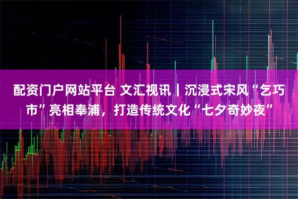 配资门户网站平台 文汇视讯｜沉浸式宋风“乞巧市”亮相奉浦，打造传统文化“七夕奇妙夜”