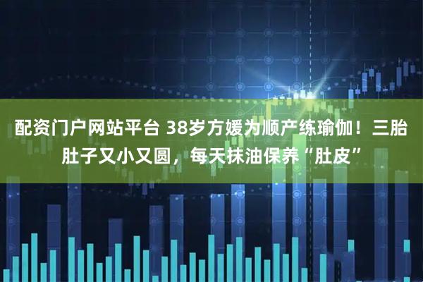 配资门户网站平台 38岁方媛为顺产练瑜伽！三胎肚子又小又圆，每天抹油保养“肚皮”