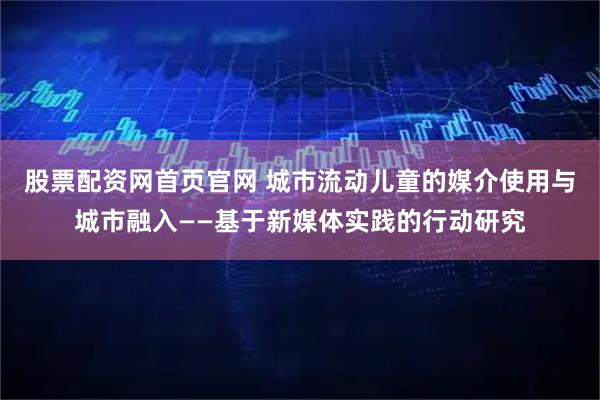 股票配资网首页官网 城市流动儿童的媒介使用与城市融入——基于新媒体实践的行动研究