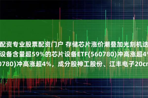 配资专业股票配资门户 存储芯片涨价潮叠加光刻机迭代利好催化，半导体设备含量超59%的芯片设备ETF(560780)冲高涨超4%，成分股神工股份、江丰电子20cm涨停