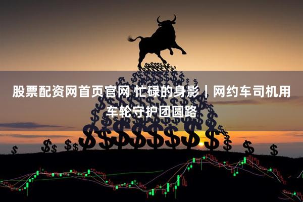 股票配资网首页官网 忙碌的身影｜网约车司机用车轮守护团圆路