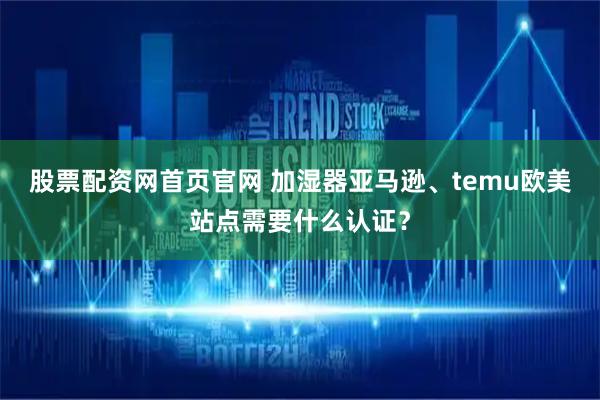 股票配资网首页官网 加湿器亚马逊、temu欧美站点需要什么认证？
