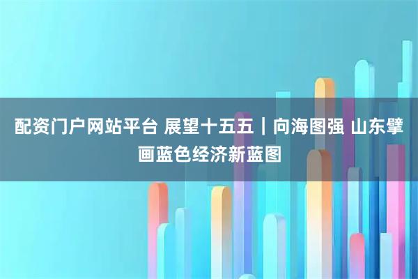 配资门户网站平台 展望十五五｜向海图强 山东擘画蓝色经济新蓝图