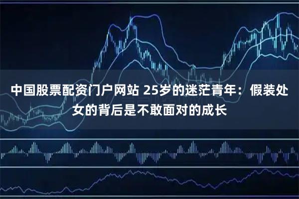 中国股票配资门户网站 25岁的迷茫青年：假装处女的背后是不敢面对的成长