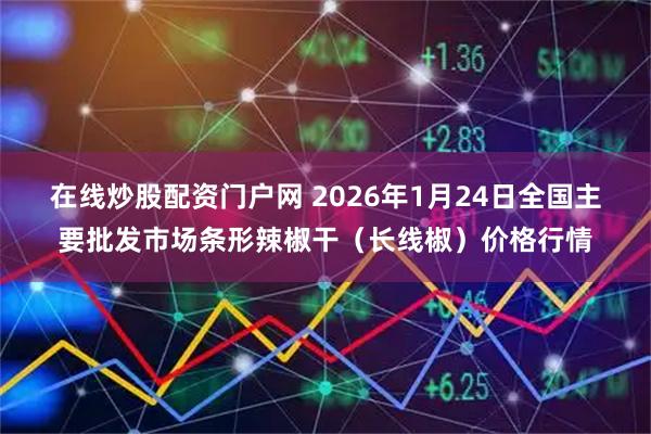 在线炒股配资门户网 2026年1月24日全国主要批发市场条形辣椒干（长线椒）价格行情