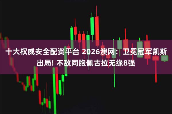 十大权威安全配资平台 2026澳网：卫冕冠军凯斯出局! 不敌同胞佩古拉无缘8强