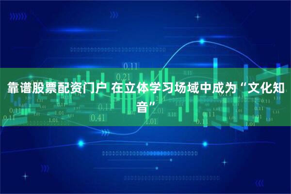 靠谱股票配资门户 在立体学习场域中成为“文化知音”