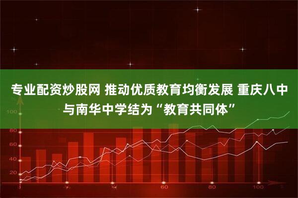 专业配资炒股网 推动优质教育均衡发展 重庆八中与南华中学结为“教育共同体”