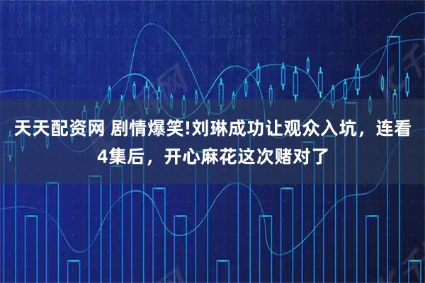 天天配资网 剧情爆笑!刘琳成功让观众入坑，连看4集后，开心麻花这次赌对了