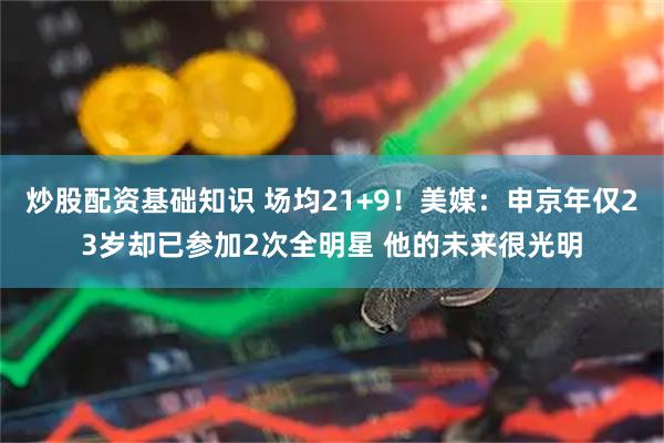 炒股配资基础知识 场均21+9！美媒：申京年仅23岁却已参加2次全明星 他的未来很光明