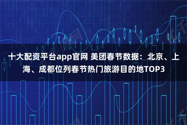 十大配资平台app官网 美团春节数据：北京、上海、成都位列春节热门旅游目的地TOP3