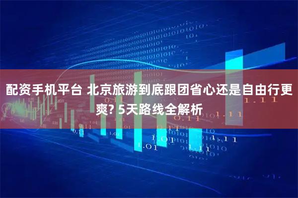 配资手机平台 北京旅游到底跟团省心还是自由行更爽? 5天路线全解析