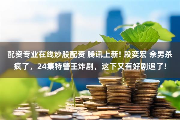 配资专业在线炒股配资 腾讯上新! 段奕宏 余男杀疯了，24集特警王炸剧，这下又有好剧追了!