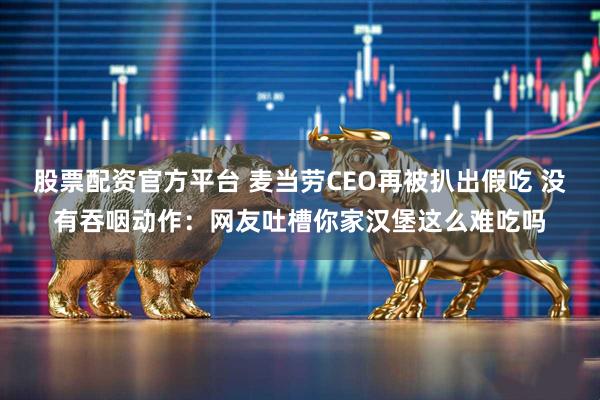 股票配资官方平台 麦当劳CEO再被扒出假吃 没有吞咽动作：网友吐槽你家汉堡这么难吃吗