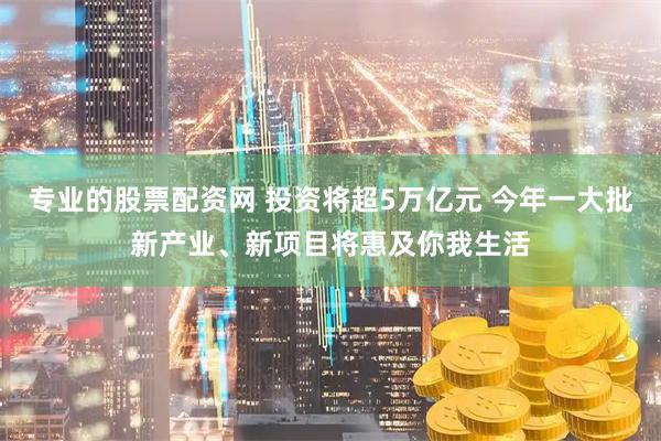 专业的股票配资网 投资将超5万亿元 今年一大批新产业、新项目将惠及你我生活