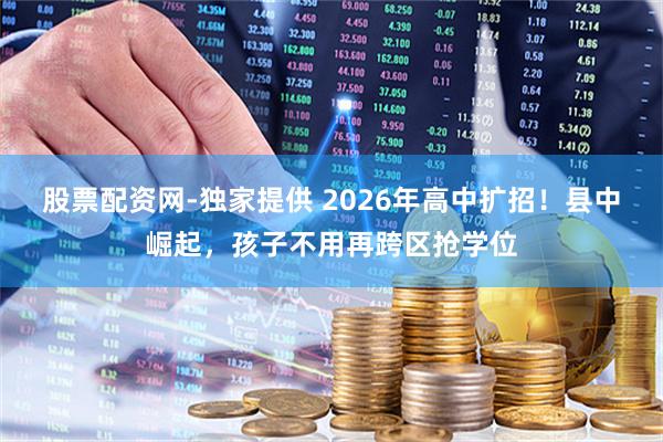 股票配资网-独家提供 2026年高中扩招！县中崛起，孩子不用再跨区抢学位