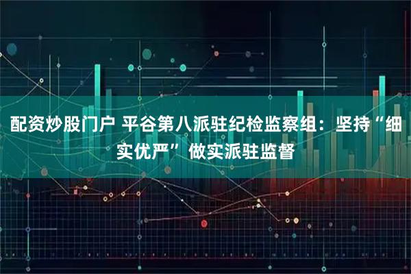 配资炒股门户 平谷第八派驻纪检监察组：坚持“细实优严” 做实派驻监督