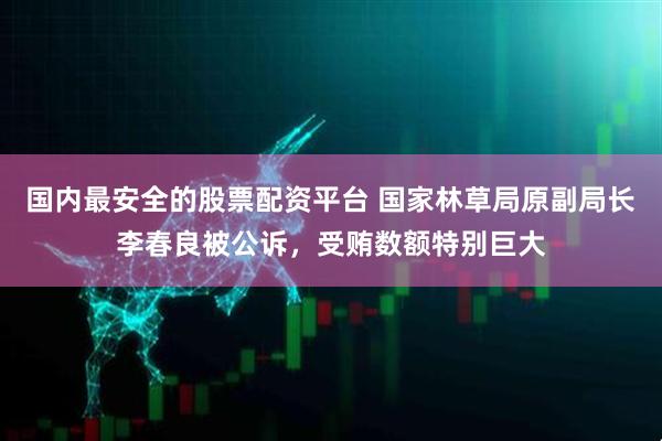 国内最安全的股票配资平台 国家林草局原副局长李春良被公诉，受贿数额特别巨大