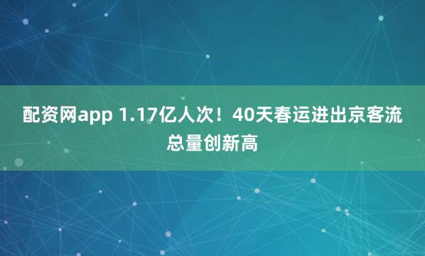 配资网app 1.17亿人次！40天春运进出京客流总量创新高