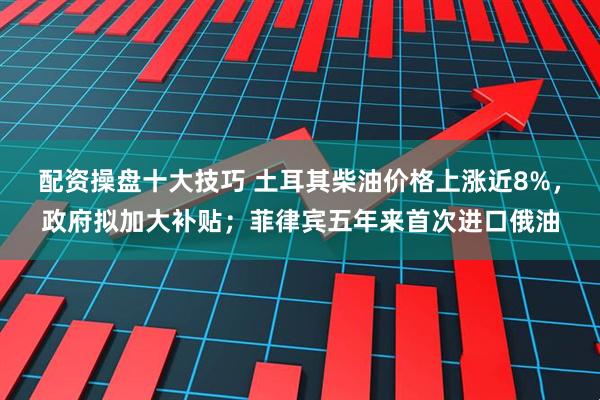 配资操盘十大技巧 土耳其柴油价格上涨近8%，政府拟加大补贴；菲律宾五年来首次进口俄油