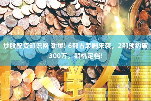 炒股配资知识网 劲爆! 6部古装剧来袭，2部预约破300万，鹅桃定档!