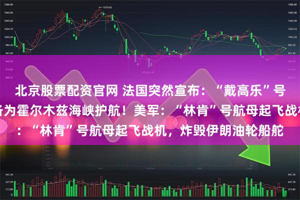 北京股票配资官网 法国突然宣布：“戴高乐”号航母正驶向红海，准备为霍尔木兹海峡护航！美军：“林肯”号航母起飞战机，炸毁伊朗油轮船舵
