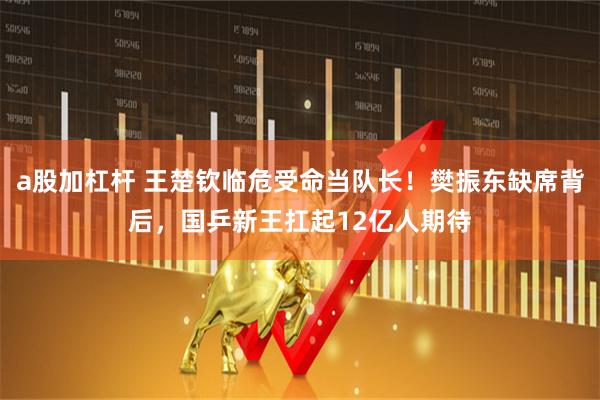 a股加杠杆 王楚钦临危受命当队长！樊振东缺席背后，国乒新王扛起12亿人期待