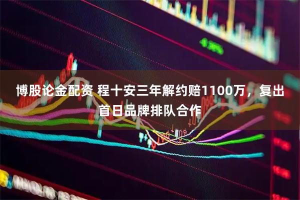博股论金配资 程十安三年解约赔1100万，复出首日品牌排队合作