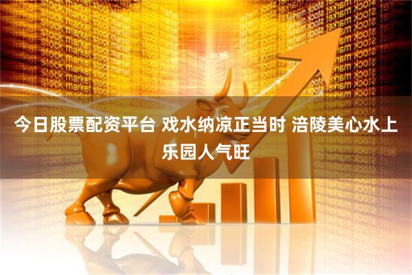今日股票配资平台 戏水纳凉正当时 涪陵美心水上乐园人气旺