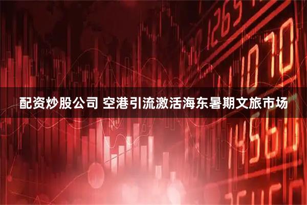 配资炒股公司 空港引流激活海东暑期文旅市场
