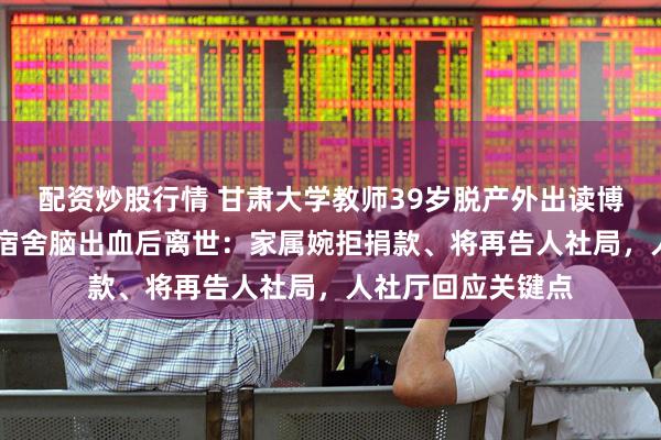 配资炒股行情 甘肃大学教师39岁脱产外出读博，46岁毕业前在宿舍脑出血后离世：家属婉拒捐款、将再告人社局，人社厅回应关键点